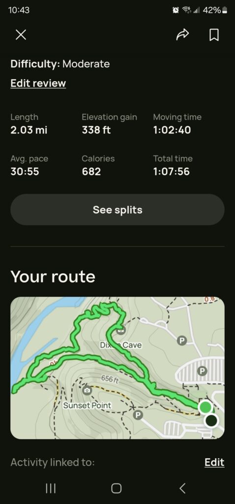 screenshot of AllTrails recap of our activity:
Length: 2.03 miles
Elevation Gain: 338 ft
Moving Time: 1 hour, 2 minutes, 40 seconds
Average Pace: 30 minutes per mile
Calories: 682
Total Time: 1 hour, 7 minutes, 56 seconds
Below the stats is a map outlining my activity.